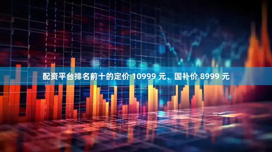 配资平台排名前十的定价 10999 元、国补价 8999 元