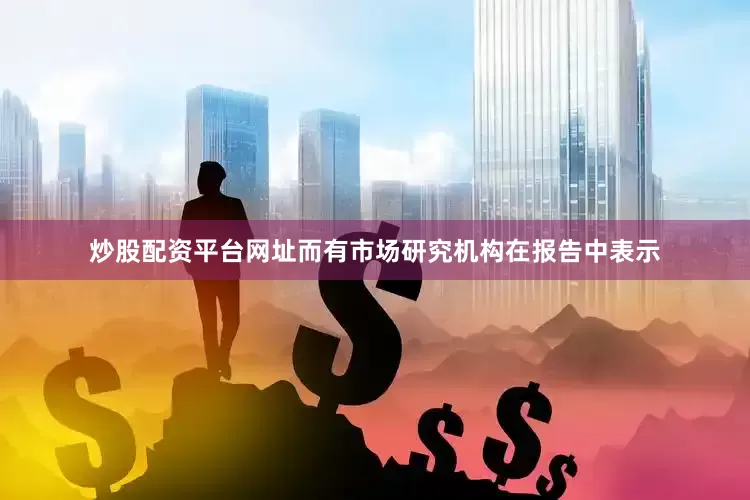 炒股配资平台网址而有市场研究机构在报告中表示