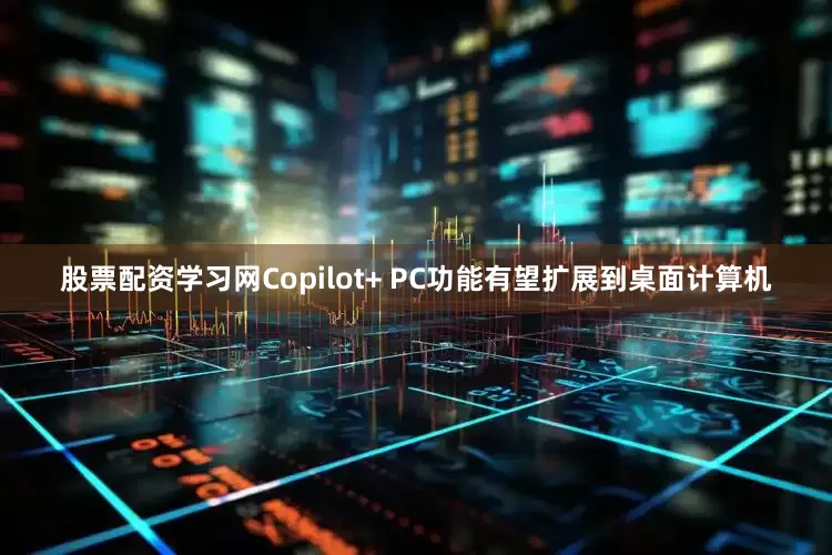 股票配资学习网Copilot+ PC功能有望扩展到桌面计算机