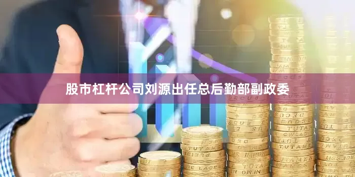 股市杠杆公司刘源出任总后勤部副政委