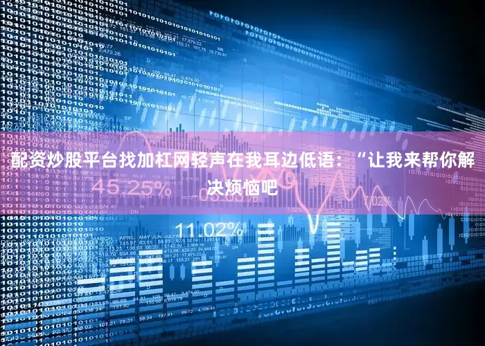 配资炒股平台找加杠网轻声在我耳边低语：“让我来帮你解决烦恼吧