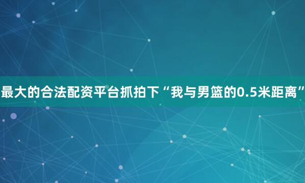 最大的合法配资平台抓拍下“我与男篮的0.5米距离”