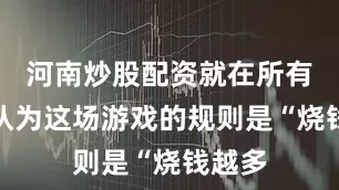 河南炒股配资就在所有人都认为这场游戏的规则是“烧钱越多